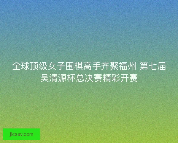 全球顶级女子围棋高手齐聚福州 第七届吴清源杯总决赛精彩开赛