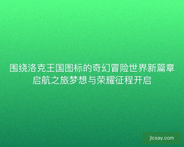 围绕洛克王国图标的奇幻冒险世界新篇章启航之旅梦想与荣耀征程开启