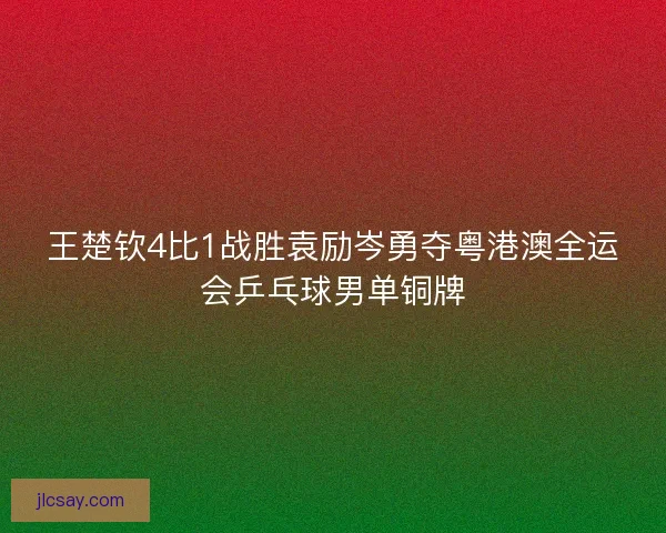 王楚钦4比1战胜袁励岑勇夺粤港澳全运会乒乓球男单铜牌