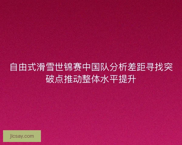 自由式滑雪世锦赛中国队分析差距寻找突破点推动整体水平提升