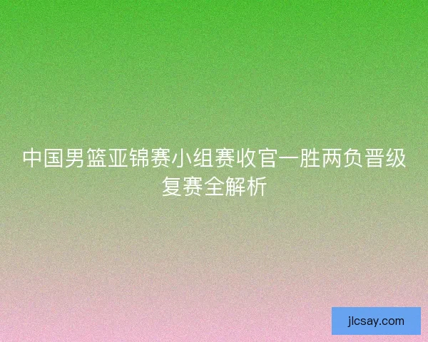 中国男篮亚锦赛小组赛收官一胜两负晋级复赛全解析
