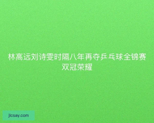 林高远刘诗雯时隔八年再夺乒乓球全锦赛双冠荣耀