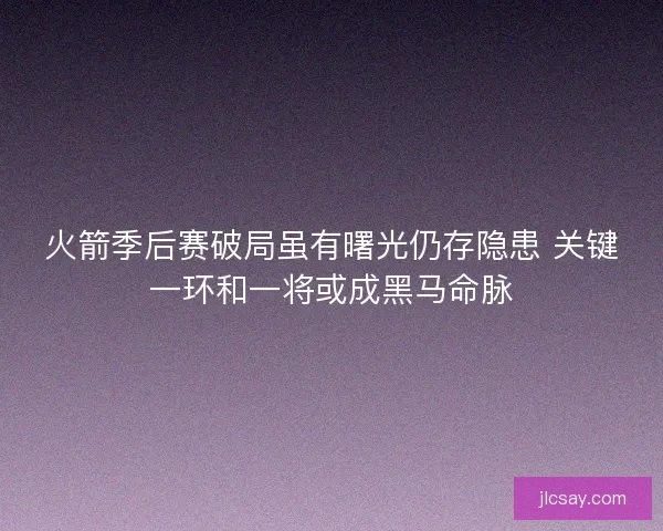 火箭季后赛破局虽有曙光仍存隐患 关键一环和一将或成黑马命脉