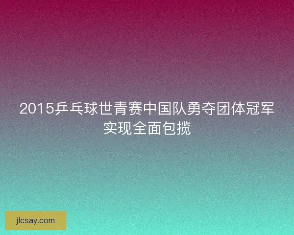 2015乒乓球世青赛中国队勇夺团体冠军实现全面包揽