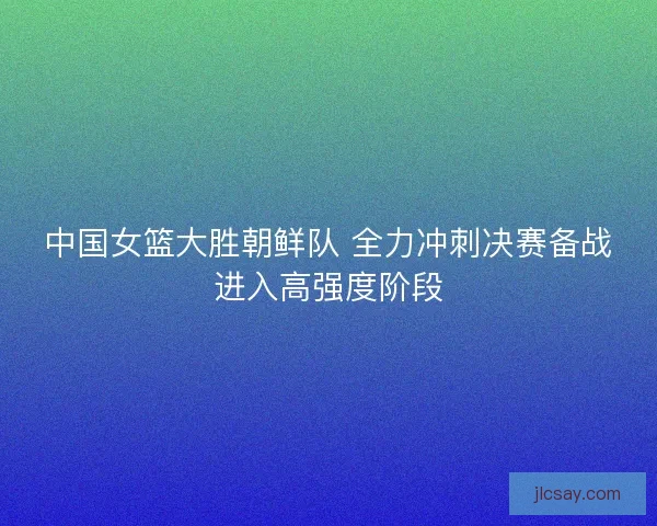 中国女篮大胜朝鲜队 全力冲刺决赛备战进入高强度阶段
