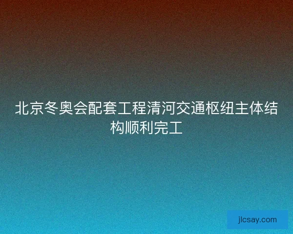 北京冬奥会配套工程清河交通枢纽主体结构顺利完工