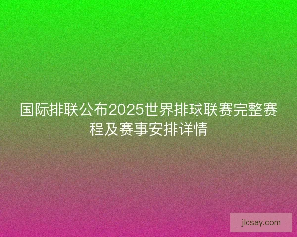 国际排联公布2025世界排球联赛完整赛程及赛事安排详情