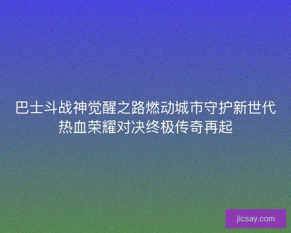 巴士斗战神觉醒之路燃动城市守护新世代热血荣耀对决终极传奇再起