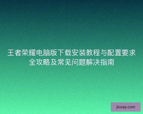 王者荣耀电脑版下载安装教程与配置要求全攻略及常见问题解决指南