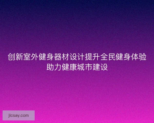 创新室外健身器材设计提升全民健身体验助力健康城市建设