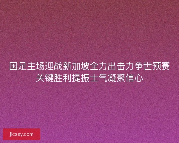 国足主场迎战新加坡全力出击力争世预赛关键胜利提振士气凝聚信心