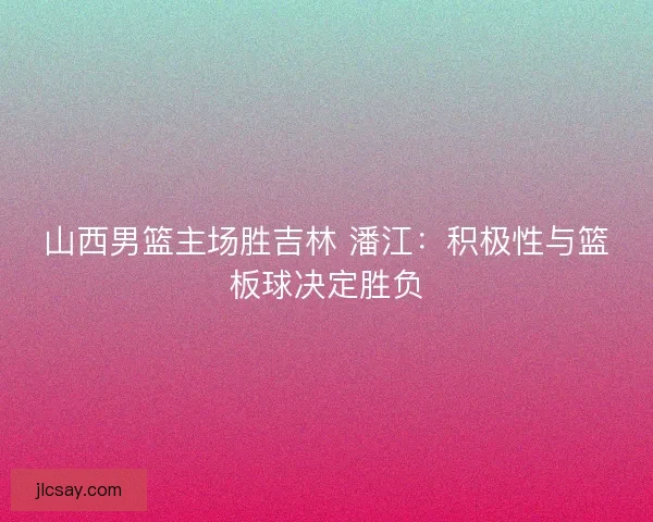 山西男篮主场胜吉林 潘江：积极性与篮板球决定胜负