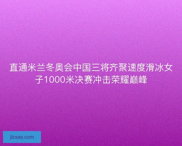 直通米兰冬奥会中国三将齐聚速度滑冰女子1000米决赛冲击荣耀巅峰