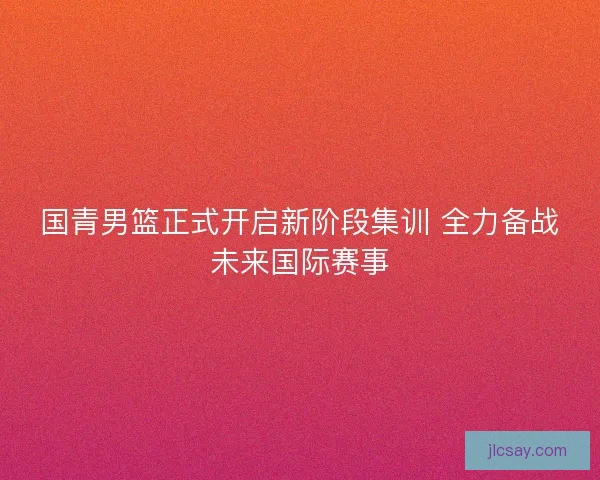国青男篮正式开启新阶段集训 全力备战未来国际赛事