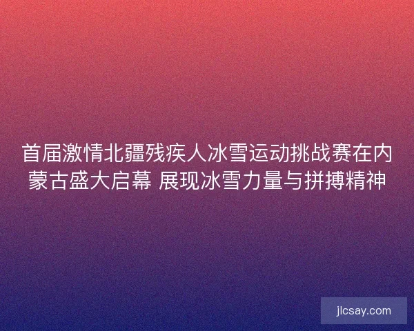 首届激情北疆残疾人冰雪运动挑战赛在内蒙古盛大启幕 展现冰雪力量与拼搏精神