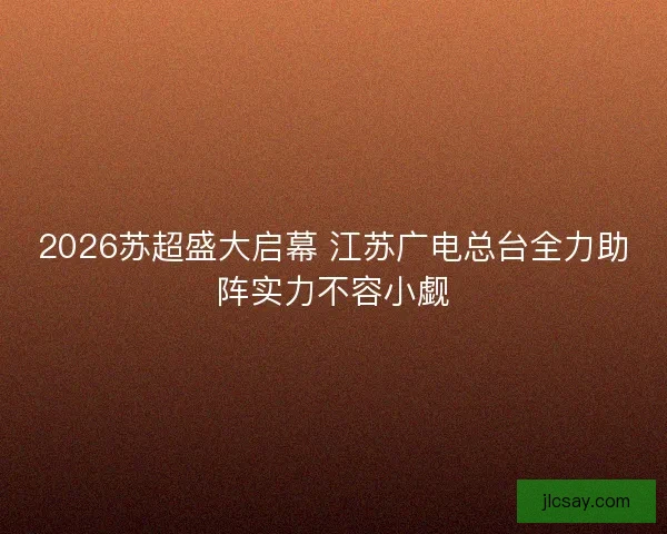2026苏超盛大启幕 江苏广电总台全力助阵实力不容小觑