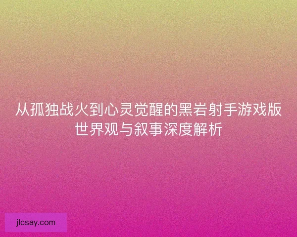 从孤独战火到心灵觉醒的黑岩射手游戏版世界观与叙事深度解析