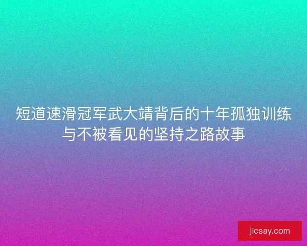 短道速滑冠军武大靖背后的十年孤独训练与不被看见的坚持之路故事