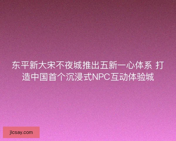 东平新大宋不夜城推出五新一心体系 打造中国首个沉浸式NPC互动体验城