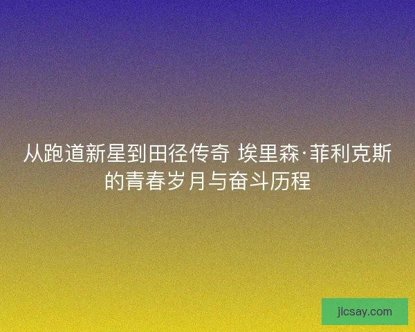 从跑道新星到田径传奇 埃里森·菲利克斯的青春岁月与奋斗历程