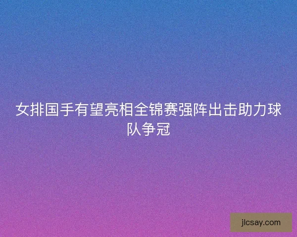 女排国手有望亮相全锦赛强阵出击助力球队争冠