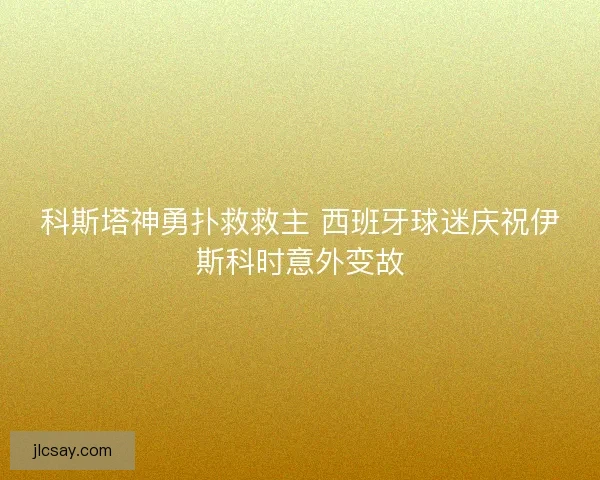 科斯塔神勇扑救救主 西班牙球迷庆祝伊斯科时意外变故