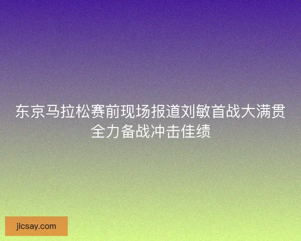 东京马拉松赛前现场报道刘敏首战大满贯全力备战冲击佳绩