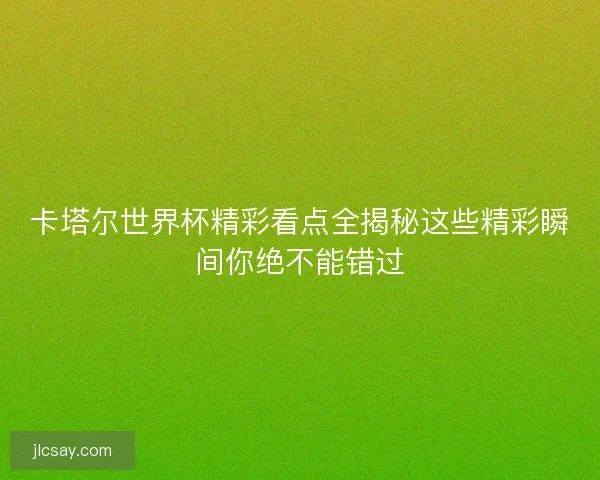 卡塔尔世界杯精彩看点全揭秘这些精彩瞬间你绝不能错过