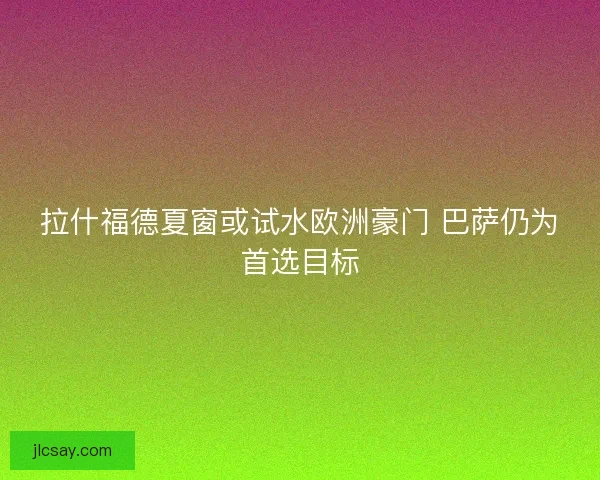 拉什福德夏窗或试水欧洲豪门 巴萨仍为首选目标