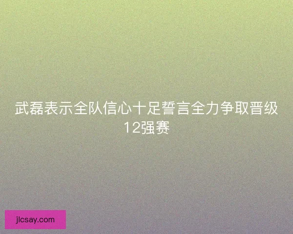 武磊表示全队信心十足誓言全力争取晋级12强赛