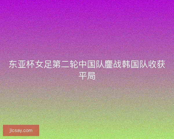 东亚杯女足第二轮中国队鏖战韩国队收获平局