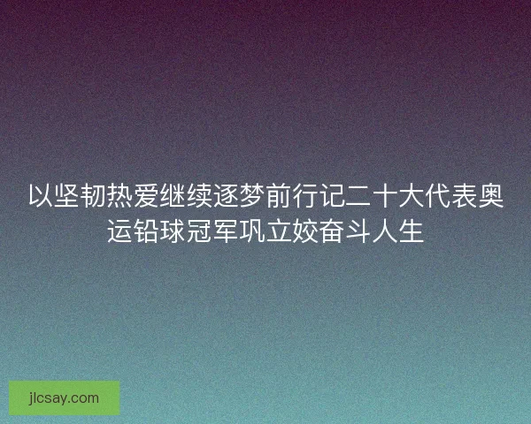 以坚韧热爱继续逐梦前行记二十大代表奥运铅球冠军巩立姣奋斗人生