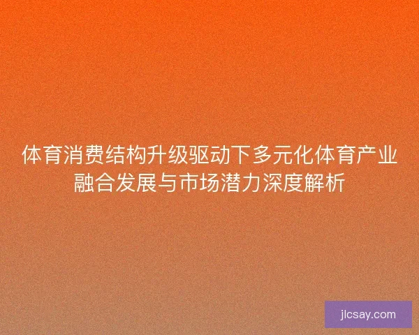 体育消费结构升级驱动下多元化体育产业融合发展与市场潜力深度解析