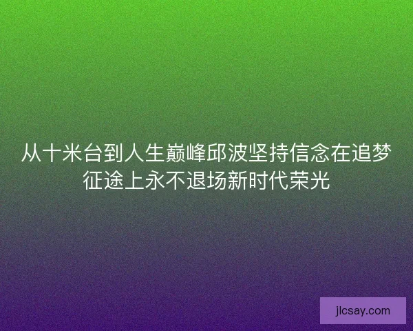 从十米台到人生巅峰邱波坚持信念在追梦征途上永不退场新时代荣光
